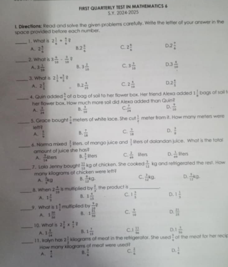 FIRST QUARTERLY TEST IN MATHEMATICS 6
S.Y. 2024-2025
1. Directions: Read and solve the given problems carefully. Write the letter of your answer in the
space provided before each number.
_1. What is 2 1/6 + 4/6  2
A. 2 4/6  B. 2 5/6  C. 2 6/6  D 2 7/6 
_2. What is 3 6/10 - 3/10 
A. 3 1/10  B. 3 2/10  C. 3 3/10  D 3 4/10 
_3. What is 2 1/5 + 3/5 
A. 2 2/5  B. 2 4/25  C. 2 4/10  D. 2 4/5 
_4. Quin added  5/6  of a bag of soil to her flower box. Her friend Alexa added 1 1/8  bags of soil !
her flower box. How much more soil did Alexa added than Quin?
C
D.
A.  3/24   3/10   7/24   9/10 
B.
_5. Grace bought  7/8  meters of white lace. She cut  1/2  meter from it. How many meters were
left?
C.
A.  5/9   7/18   3/18  D.  3/8 
B.
_6. Norma mixed  2/7  liters. of mango juice and  1/7  liters of dalandan juice. What is the total
amount of juice she has?
A.  3/14 len B.  3/7  liters C.  2/49  liters D.  1/49  liters
_7. Lola Jenny bought  11/12 kg of chicken. She cooked  3/12 kg and refrigerated the rest. How
many kilograms of chicken were left?
A.  2/3 kg B.  8/12 kg. C.  3/12 kg. D.  1/12 kg.
_8. When 2 4/10  is multiplied by  2/3  the product is _,.
A. 1 2/3  B. 1 4/15  C. 1 3/5  D. 1 1/3 
_9. What is 1 4/5 mu Itiplied by  9/10 ?
A. 1 30/50  B. 1 51/50  C.  9/10  D.  21/25 
_10. What is 2 3/8 *  4/7 ?
A. 1 5/14  B. 1 7/15  C 1 11/56  D 1 1/56 
_11. Iralyn has 2 1/2  kilograms of meat in the refrigerator. She used  3/4  of the meat for her recip
How many kilograms of meat were used?
D.
A.  4/6  B.  3/6  C.  2/6   1/6 