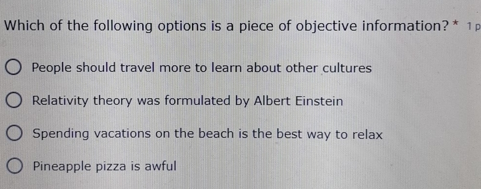 Which of the following options is a piece of objective information?* 1p
People should travel more to learn about other cultures
Relativity theory was formulated by Albert Einstein
Spending vacations on the beach is the best way to relax
Pineapple pizza is awful