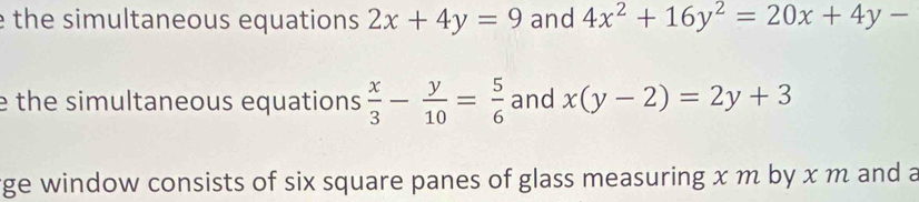 the simultaneous equations 2x+4y=9 and 4x^2+16y^2=20x+4y-
e the simultaneous equations  x/3 - y/10 = 5/6  and x(y-2)=2y+3
ge window consists of six square panes of glass measuring x m by x m and a