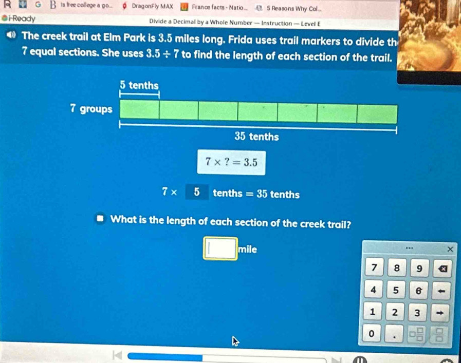 ts free college a go... DragonFly MAX France facts - Natio... 5 Reasons Why Col...
i-Ready Divide a Decimal by a Whole Number — Instruction — Level E
The creek trail at Elm Park is 3.5 miles long. Frida uses trail markers to divide th
7 equal sections. She uses 3.5/ 7 to find the length of each section of the trail.
7* 5 tenths =35 tenths
What is the length of each section of the creek trail?
...
1 mile X
7 8 9
4 5 6
1 2 3
0 .