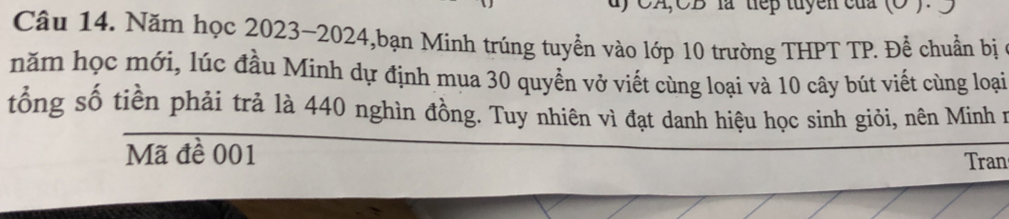 ) CA,CB là tiếp tuyen của (O). 
Câu 14. Năm học 2023-2024,bạn Minh trúng tuyển vào lớp 10 trường THPT TP. Để chuẩn bị 
năm học mới, lúc đầu Minh dự định mua 30 quyền vở viết cùng loại và 10 cây bút viết cùng loại 
tổng số tiền phải trả là 440 nghìn đồng. Tuy nhiên vì đạt danh hiệu học sinh giỏi, nên Minh n 
Mã đề 001 Tran