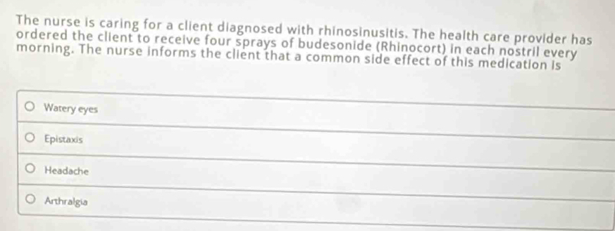 The nurse is caring for a client diagnosed with rhinosinusitis. The health care provider has
ordered the client to receive four sprays of budesonide (Rhinocort) in each nostril every
morning. The nurse informs the client that a common side effect of this medication is
Watery eyes
_
Epistaxis
Headache
Arthralgia