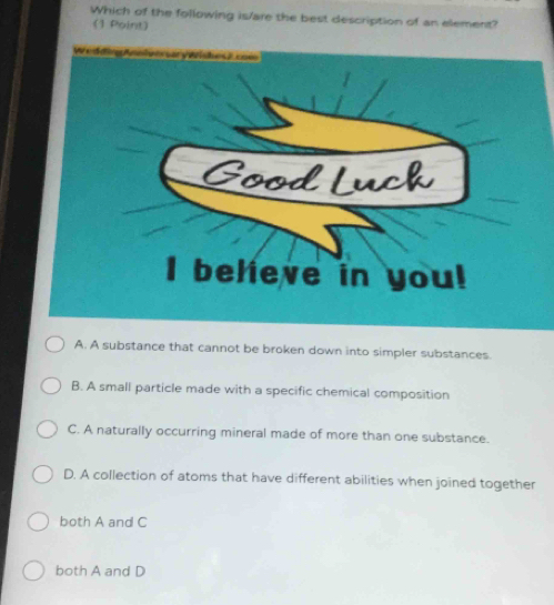 Which of the following is/are the best description of an element?
(1 Point)
A. A substance that cannot be broken down into simpler substances.
B. A small particle made with a specific chemical composition
C. A naturally occurring mineral made of more than one substance.
D. A collection of atoms that have different abilities when joined together
both A and C
both A and D