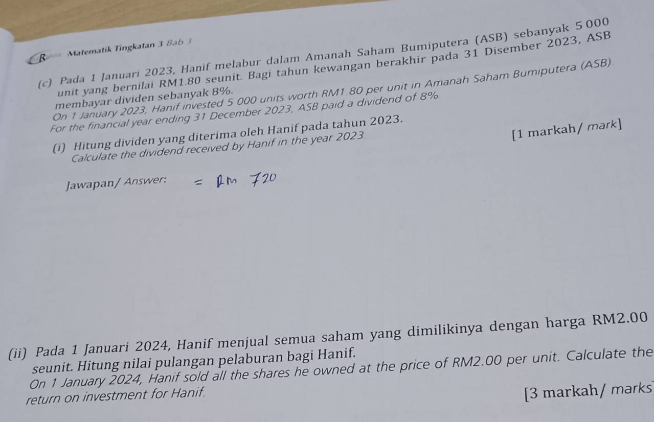 Matematik Tingkatan 3 Bab 3 
(c) Pada 1 Januari 2023, Hanif melabur dalam Amanah Saham Bumiputera (ASB) sebanyak 5 000
unit yang bernilai RM1.80 seunit. Bagi tahun kewangan berakhir pada 31 Disember 2023, ASB 
On 1 January 2023, Hanif invested 5 000 units worth RM1.80 per unit in Amanah Saham Bumiputera (ASB) 
membayar dividen sebanyak 8%. 
For the financial year ending 31 December 2023, ASB paid a dividend of 8%
[1 markah/ mark] 
(i) Hitung dividen yang diterima oleh Hanif pada tahun 2023. 
Calculate the dividend received by Hanif in the year 2023 
Jawapan/ Answer: 
(ii) Pada 1 Januari 2024, Hanif menjual semua saham yang dimilikinya dengan harga RM2.00
seunit. Hitung nilai pulangan pelaburan bagi Hanif. 
On 1 January 2024, Hanif sold all the shares he owned at the price of RM2.00 per unit. Calculate the 
return on investment for Hanif. 
[3 markah/ marks