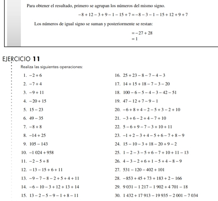 Para obtener el resultado, primero se agrupan los números del mismo signo.
-8+12-3+9-1-15+7=-8-3-1-15+12+9+7
Los números de igual signo se suman y posteriormente se restan:
=-27+28
=1
EJERCICIO 11 
Realiza las siguientes operaciones: 
1. -2+6 16. 25+23-8-7-4-3
2. -7+4 17. 14+15+18-7-3-20
3. -9+11 18. 100-6-5-4-3-42-51
4. -20+15 19. 47-12+7-9-1
5. 15-23 20. -6+8+4-2-5+3-2+10
6. 49-35 21. -3+6-2+4-7+10
7. -8+8 22. 5-6+9-7-3+10+11
8. -14+25 23. -1+2-3+4-5+6-7+8-9
9. 105-143 24. 15-10-3+18-20+9-2
10. -1024+958 25. 1-2-3-5+6-7+10+11-13
11. -2-5+8 26. 4-3-2+6+1-5+4-8-9
12. -13-15+6+11 27. 531-120-402+101
13. -9-7-8-2+5+4+11 28. -853+45+73+183+2-166
14. -6-10-3+12+13+14 29. 9031-1217-1902+4701-18
15. 13-2-5-9-1+8-11 30. 1432+17913-19935-2001-7034