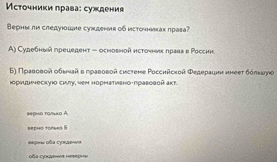 Мсτοчниκи πрава: суждения
Верны ли следуюшие суждения об источниках лрава?
Α) Судебный πрецедент - основной источник πрава в Ρоссии
6) Правовой οбычай вπравοвой системе Ρоссийской Φедерации имеет бόльшуюо
юоридическуюо силу, чем нормативно-πравовой акт.
верно τοлько А
верно Τолько Б
верны оба сужκдения
0ба суждения неверны