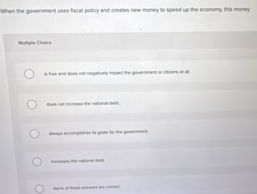 When the government uses fiscal policy and creates new money to speed up the economy, this money
Multiple Choice
Is free and does not negatively impact the government or citizens at all.
does not increase the national debt.
always accomplishes its goals for the government.
increases the national debl.
None of these answers are correct