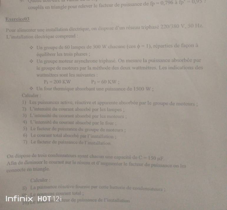 couplés en triangle pour relever le facteur de puissance de fp=0,796 11 fp=0,95
Exercice03 
Pour alimenter une installation électrique, on dispose d'un réseau triphasé 220/380 V, 50 Hz. 
L'installation électrique comprend : 
Un groupe de 60 lampes de 500 W chacune (cos phi =1) , réparties de façon à 
équilibrer les trois phases ; 
Un groupe moteur asynchrone triphasé. On mesure la puissance absorbée par 
le groupe de moteurs par la méthode des deux wattmètres. Les indications des 
wattmètres sont les suivantes :
P_1=200KW P_2=60KW. 
÷ Un four thermique absorbant une puissance de 1500 W; 
Calculer : 
1) Les puissances active, réactive et apparente absorbée par le groupe de moteurs ; 
2) L'intensité du courant absorbé par les lampes ; 
3) L'intensité du courant absorbé par les moteurs ; 
4) L'intensité du courant absorbé par le four ; 
5) Le facteur de puissance du groupe de moteurs ; 
6) Le courant total absorbé par l'installation ; 
7) Le facteur de puissance de l'installation. 
On dispose de trois condensateurs ayant chacun une capacité de C=150 μF. 
Afin de diminuer le courant sur le réseau et d'augmenter le facteur de puissance on les 
connecte en triangle. 
Calculer : 
8) La puissance réactive fournie par cette batterie de condensateurs : 
oy Le nouveau courant total ; 
Infinix, HOT 12 teur de puissance de l'installation