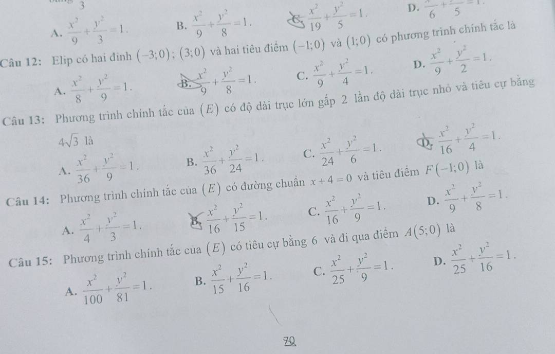 3
A.  x^2/9 + y^2/3 =1. B.  x^2/9 + y^2/8 =1. C  x^2/19 + y^2/5 =1. D. frac 6+frac 5=1.
Câu 12: Elip có hai đỉnh (-3;0);(3;0) và hai tiêu điểm (-1;0) và (1;0) có phương trình chính tắc là
A.  x^2/8 + y^2/9 =1. B.  x^2/9 + y^2/8 =1. C.  x^2/9 + y^2/4 =1. D.  x^2/9 + y^2/2 =1.
Câu 13: Phương trình chính tắc của (E) có độ dài trục lớn gấp 2 lần độ dài trục nhỏ và tiêu cự bằng
4sqrt(3)la
A.  x^2/36 + y^2/9 =1. B.  x^2/36 + y^2/24 =1. C.  x^2/24 + y^2/6 =1. D.  x^2/16 + y^2/4 =1.
Câu 14: Phương trình chính tắc c tia(E) có đường chuẩn x+4=0 và tiêu điểm F(-1;0) là
A.  x^2/4 + y^2/3 =1. B.  x^2/16 + y^2/15 =1. C.  x^2/16 + y^2/9 =1. D.  x^2/9 + y^2/8 =1.
Câu 15: Phương trình chính tắc của (E) có tiêu cự bằng 6 và đi qua điểm A(5;0) là
A.  x^2/100 + y^2/81 =1. B.  x^2/15 + y^2/16 =1. C.  x^2/25 + y^2/9 =1. D.  x^2/25 + y^2/16 =1.
7