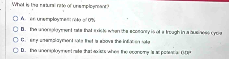 What is the natural rate of unemployment?
A. an unemployment rate of 0%
B. the unemployment rate that exists when the economy is at a trough in a business cycle
C. any unemployment rate that is above the inflation rate
D. the unemployment rate that exists when the economy is at potential GDP