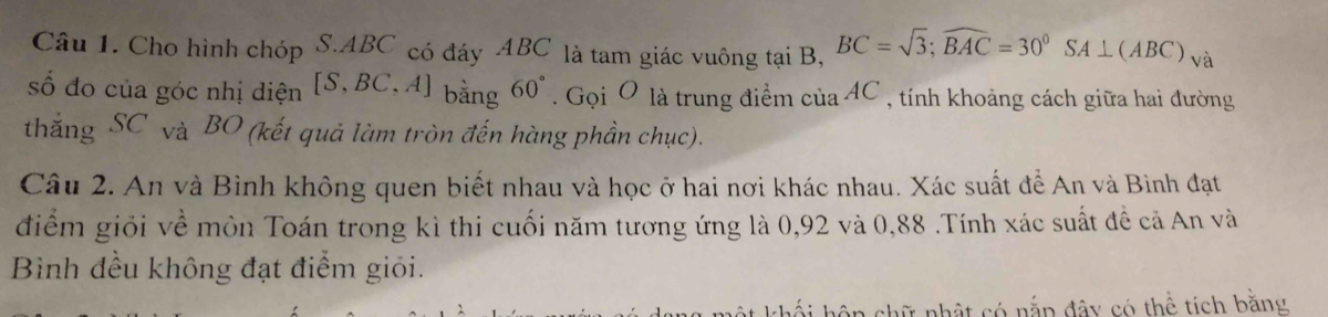 Cho hình chóp S. ABC có đáy ABC là tam giác vuông tại B, BC=sqrt(3); widehat BAC=30°SA⊥ (ABC)_V 1 
số đo của góc nhị diện [S,BC,A] bằng 60° Gọi O là trung điểm cuaAC , tính khoảng cách giữa hai đường 
thắng SC và BO (kết quả làm tròn đến hàng phần chục). 
Câu 2. An và Bình không quen biết nhau và học ở hai nơi khác nhau. Xác suất để An và Bình đạt 
điểm giỏi về môn Toán trong kì thi cuối năm tương ứng là 0, 92 và 0,88.Tính xác suất đề cả An và 
Bình đều không đạt điểm giỏi. 
nhật có nắp đây có thể tích bằng