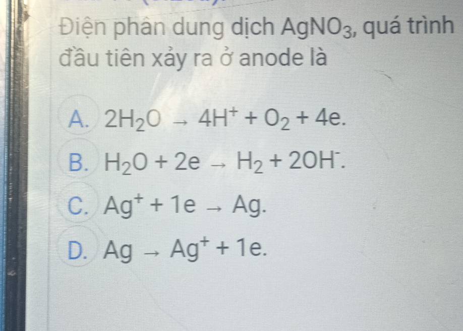 Điện phân dung dịch AgNO_3 , quá trình
đầu tiên xảy ra ở anode là
A. 2H_2Oto 4H^++O_2+4e.
B. H_2O+2eto H_2+2OH^-.
C. Ag^++1eto Ag.
D. Agto Ag^++1e.