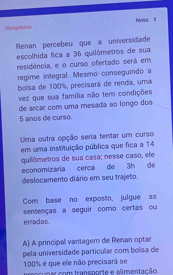 Obrigatória Nota: 1
Renan percebeu que a universidade
escolhida fica a 36 quilômetros de sua
residência, e o curso ofertado será em
regime integral. Mesmo conseguindo a
bolsa de 100%, precisará de renda, uma
vez que sua família não tem condições
de arcar com uma mesada ao longo dos
5 anos de curso.
Uma outra opção seria tentar um curso
em uma instituição pública que fica a 14
quilômetros de sua casa; nesse caso, ele
economizaria cerca de 3h de
deslocamento diário em seu trajeto.
Com base no exposto, julgue as
sentenças a seguir como certas ou
erradas.
A) A principal vantagem de Renan optar
pela universidade particular com bolsa de
100% é que ele não precisará se
cupar com transporte e alimentação.