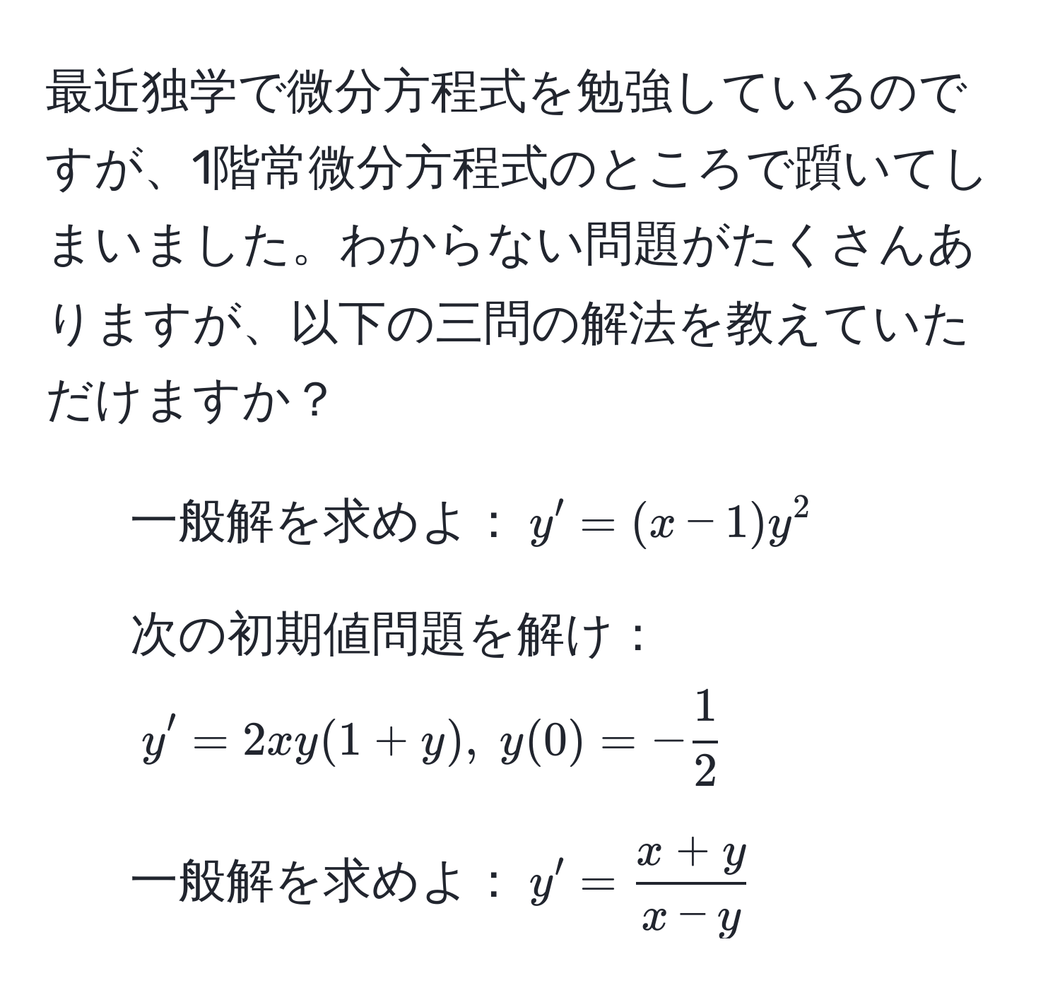 最近独学で微分方程式を勉強しているのですが、1階常微分方程式のところで躓いてしまいました。わからない問題がたくさんありますが、以下の三問の解法を教えていただけますか？

1) 一般解を求めよ：$y' = (x - 1)y^(2$  
2) 次の初期値問題を解け：$y' = 2xy(1+y), ; y(0) = -frac1)2$  
3) 一般解を求めよ：$y' =  (x + y)/x - y $