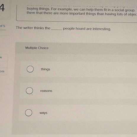 buying things. For example, we can help them fit in a social group. 
them that there are more important things than having lots of objec 
of 5 The writer thinks the_ people hoard are interesting. 
Multiple Choice 
k 
ces things 
reasons 
ways