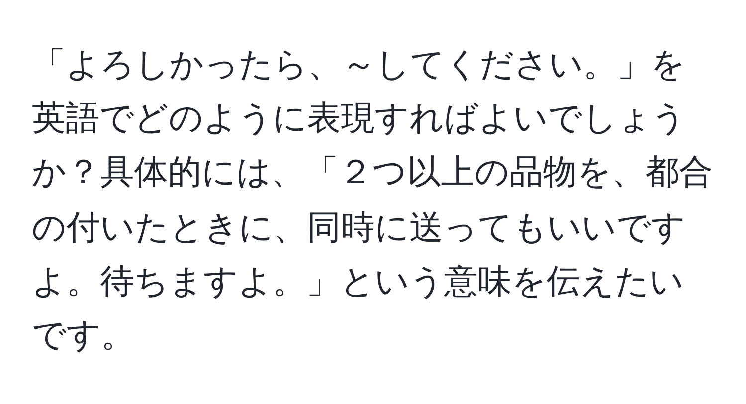 「よろしかったら、～してください。」を英語でどのように表現すればよいでしょうか？具体的には、「２つ以上の品物を、都合の付いたときに、同時に送ってもいいですよ。待ちますよ。」という意味を伝えたいです。