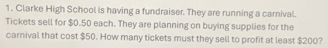 Clarke High School is having a fundraiser. They are running a carnival. 
Tickets sell for $0.50 each. They are planning on buying supplies for the 
carnival that cost $50. How many tickets must they sell to profit at least $200?