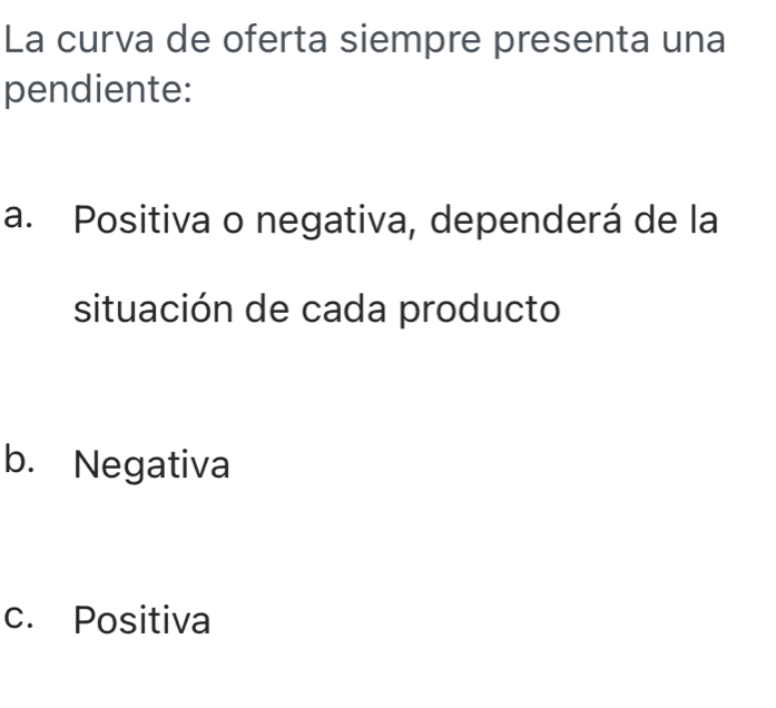 La curva de oferta siempre presenta una
pendiente:
a. Positiva o negativa, dependerá de la
situación de cada producto
b. Negativa
c. Positiva