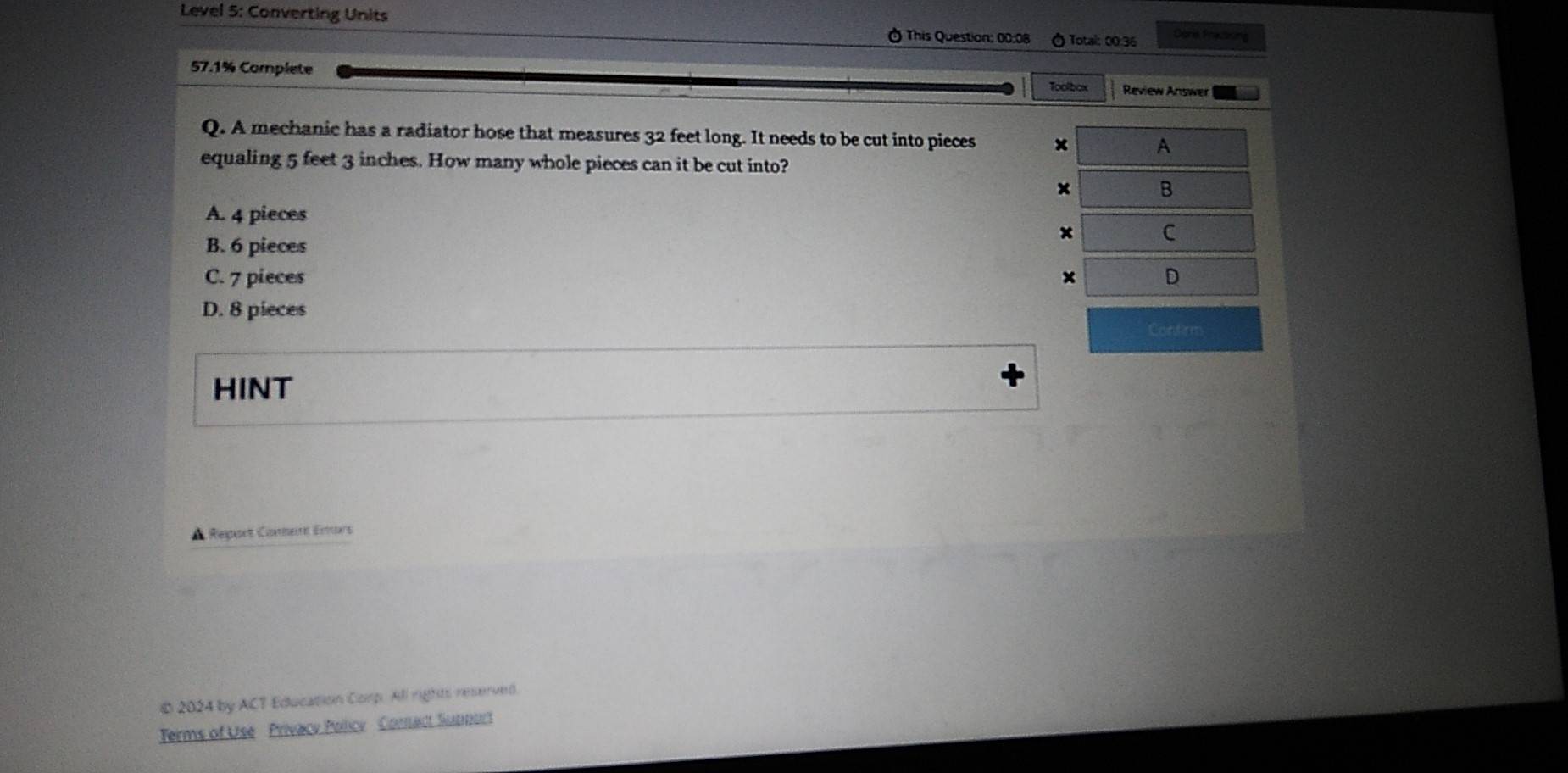 Level 5: Converting Units This Question: 00:08 ) Total: 00.36
ors Prazning
57.1% Complete Toolbox Review Answer
Q. A mechanic has a radiator hose that measures 32 feet long. It needs to be cut into pieces
equaling 5 feet 3 inches. How many whole pieces can it be cut into?
A. 4 pieces
B. 6 pieces
C. 7 pieces
D. 8 pieces
Confirm
HINT
▲ Report Comnent Emors
© 2024 by ACT Education Corp. All rights reserved.
Terms of Use Privacy Policy Comact Support