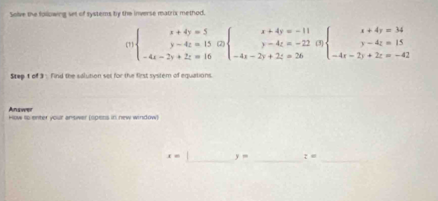 Solve the following set of systems by the inverse matrix method. 
(1) beginarrayl x+4y=5 y-4z=15(2) -4z-2y+2z=16endarray.  beginarrayl x+4y=-11 y-4z=-22(3) -4x-2y+2z=26endarray.  beginarrayl x+4y=34 y-4z=15 -4r-2y+2z=-42endarray.
Step 1 of 3 : Find the solution set for the first system of equations 
Answer 
How to enter your answer (opens in new window) 
__ 
_
x=
y=
z=