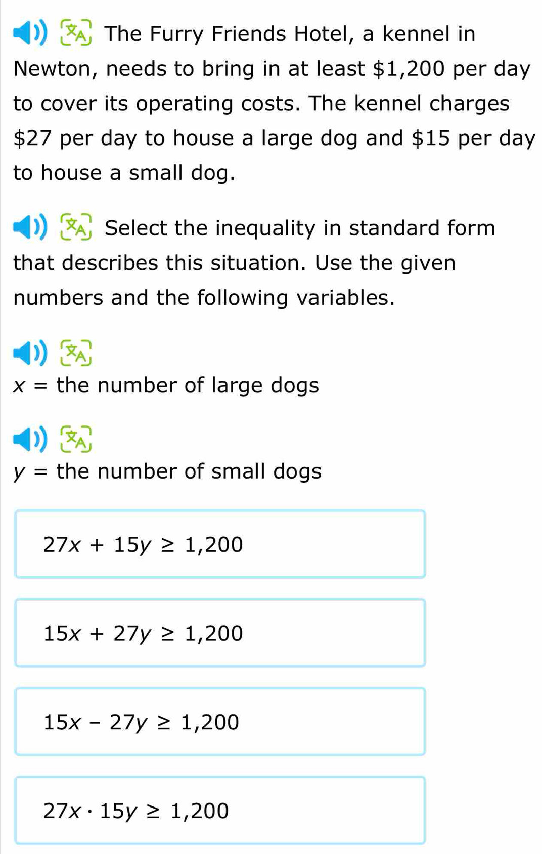 The Furry Friends Hotel, a kennel in
Newton, needs to bring in at least $1,200 per day
to cover its operating costs. The kennel charges
$27 per day to house a large dog and $15 per day
to house a small dog.
Select the inequality in standard form
that describes this situation. Use the given
numbers and the following variables.
x= the number of large dogs
y= the number of small dogs
27x+15y≥ 1,200
15x+27y≥ 1,200
15x-27y≥ 1,200
27x· 15y≥ 1,200