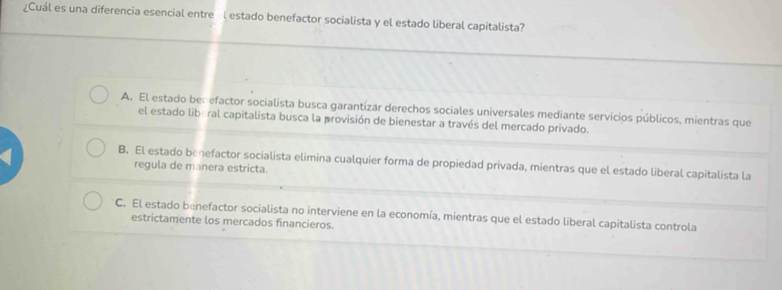 ¿Cuál es una diferencia esencial entre Él estado benefactor socialista y el estado liberal capitalista?
A. El estado benefactor socialista busca garantizar derechos sociales universales mediante servicios públicos, mientras que
el estado liberal capitalista busca la provisión de bienestar a través del mercado privado.
B. El estado benefactor socialista elimina cualquier forma de propiedad privada, mientras que el estado liberal capitalista la
regula de manera estricta.
C. El estado benefactor socialista no interviene en la economía, mientras que el estado liberal capitalista controla
estrictamente los mercados financieros.