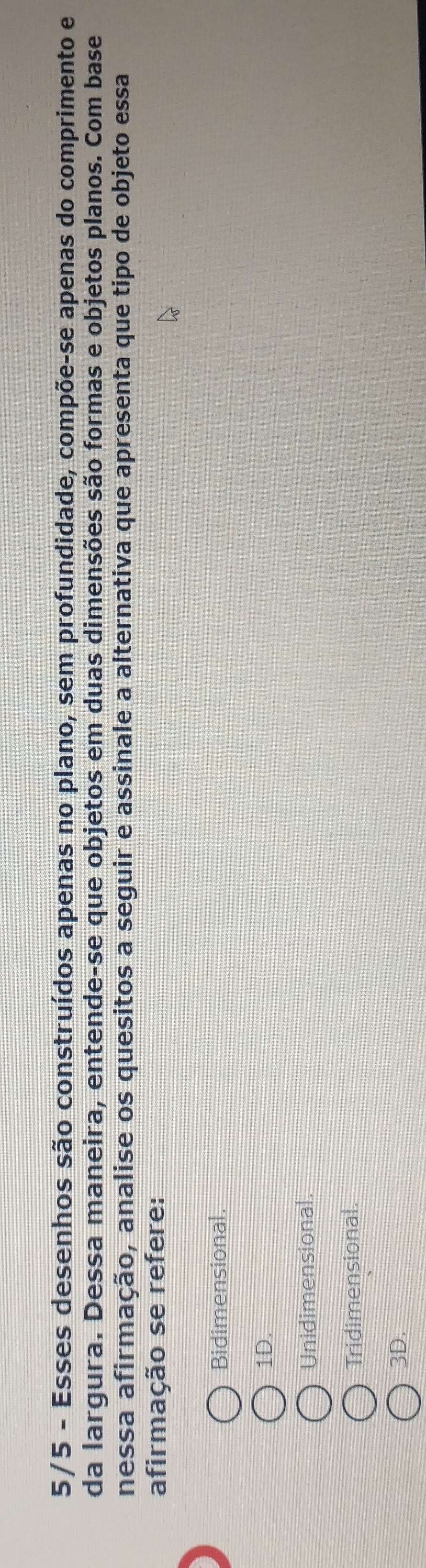 5/5 - Esses desenhos são construídos apenas no plano, sem profundidade, compõe-se apenas do comprimento e
da largura. Dessa maneira, entende-se que objetos em duas dimensões são formas e objetos planos. Com base
nessa afirmação, analise os quesitos a seguir e assinale a alternativa que apresenta que tipo de objeto essa
afirmação se refere:
Bidimensional.
1D.
Unidimensional.
Tridimensional.
3D.