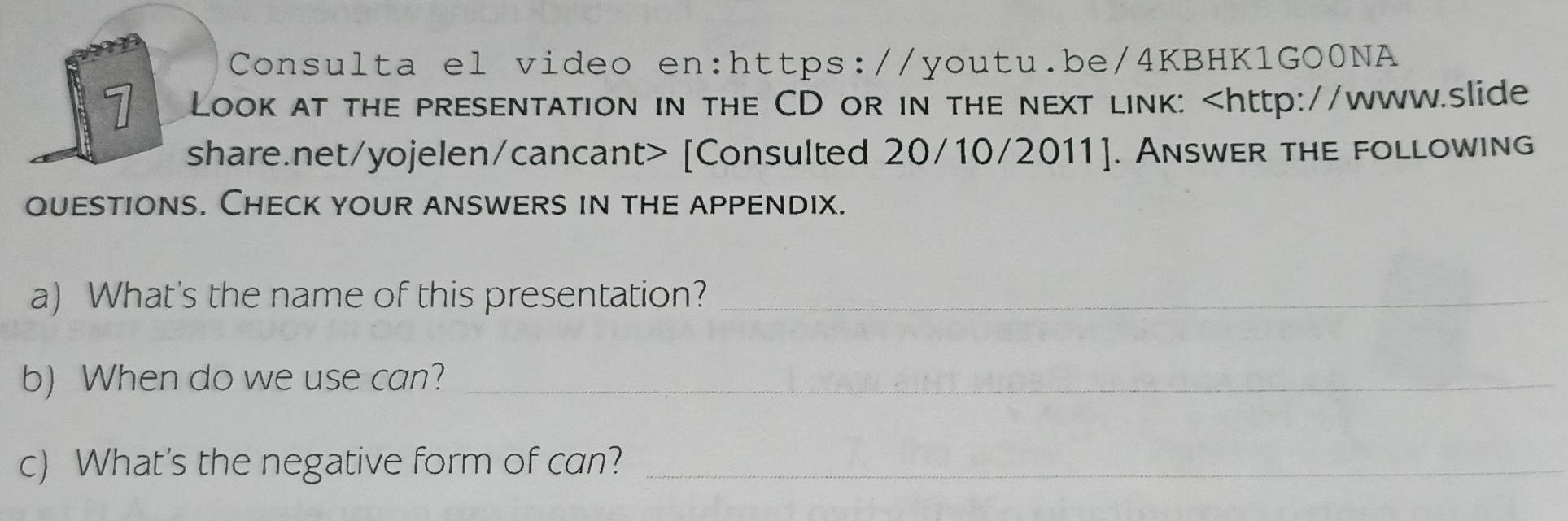 Consulta el video en:https://youtu.be/4KBHK1GO0NA 
1 Look at the presentation in the CD or in the next link: [Consulted 20/10/2011]. AnswER ThE foLlowing 
quEstions. Check youR answERs in thE appEndix. 
a) What's the name of this presentation?_ 
b) When do we use can?_ 
c) What's the negative form of can?_