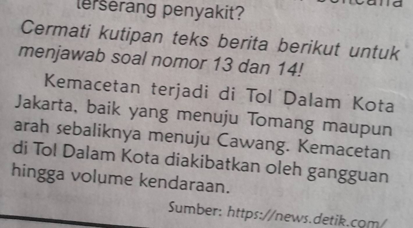 terserang penyakit? 
Cermati kutipan teks berita berikut untuk 
menjawab soal nomor 13 dan 14! 
Kemacetan terjadi di Tol Dalam Kota 
Jakarta, baik yang menuju Tomang maupun 
arah sebaliknya menuju Cawang. Kemacetan 
di Tol Dalam Kota diakibatkan oleh gangguan 
hingga volume kendaraan. 
Sumber: https://news.detik.com/