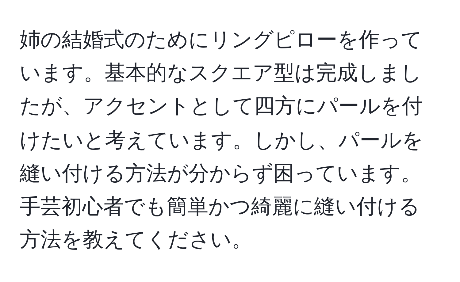 姉の結婚式のためにリングピローを作っています。基本的なスクエア型は完成しましたが、アクセントとして四方にパールを付けたいと考えています。しかし、パールを縫い付ける方法が分からず困っています。手芸初心者でも簡単かつ綺麗に縫い付ける方法を教えてください。