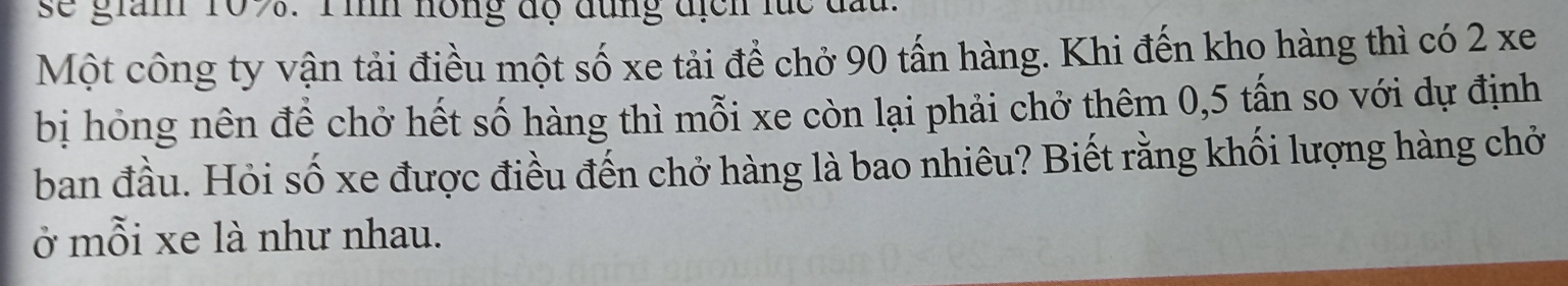 se gian 109. T ìh hồng độ đùng địch lúc đấu. 
Một công ty vận tải điều một số xe tải để chở 90 tấn hàng. Khi đến kho hàng thì có 2 xe 
bị hỏng nên đề chở hết số hàng thì mỗi xe còn lại phải chở thêm 0,5 tấn so với dự định 
ban đầu. Hỏi số xe được điều đến chở hàng là bao nhiêu? Biết rằng khối lượng hàng chở 
ở mỗi xe là như nhau.