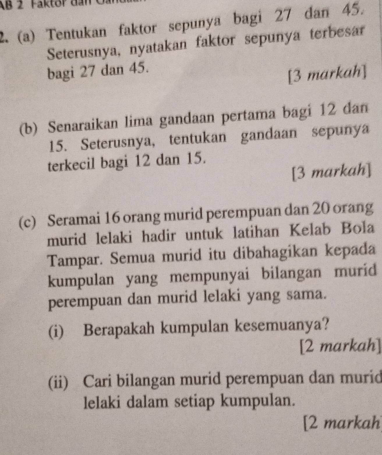 AB 2 Faktor dan 
2. (a) Tentukan faktor sepunya bagi 27 dan 45. 
Seterusnya, nyatakan faktor sepunya terbesar 
bagi 27 dan 45. 
[3 markah] 
(b) Senaraikan lima gandaan pertama bagi 12 dan
15. Seterusnya, tentukan gandaan sepunya 
terkecil bagi 12 dan 15. 
[3 markah] 
(c) Seramai 16 orang murid perempuan dan 20 orang 
murid lelaki hadir untuk latihan Kelab Bola 
Tampar. Semua murid itu dibahagikan kepada 
kumpulan yang mempunyai bilangan murid 
perempuan dan murid lelaki yang sama. 
(i) Berapakah kumpulan kesemuanya? 
[2 markah] 
(ii) Cari bilangan murid perempuan dan murid 
lelaki dalam setiap kumpulan. 
[2 markah