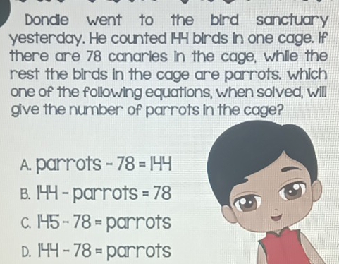 Dondie went to the bird sanctuary
yesterday. He counted 144 birds in one cage. If
there are 78 canaries in the cage, while the
rest the birds in the cage are parrots. which
one of the following equations, when solved, will
give the number of parrots in the cage?
A. parrots -78=144
B. 144 - parrots =78
C. 145-78= parrots
D. 144-78= parrots