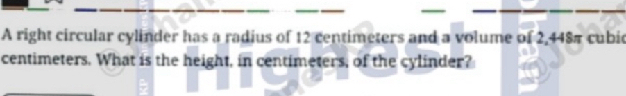 A right circular cylinder has a radius of 12 centimeters and a volume of 2,448π cubic
centimeters. What is the height, in centimeters, of the cylinder?