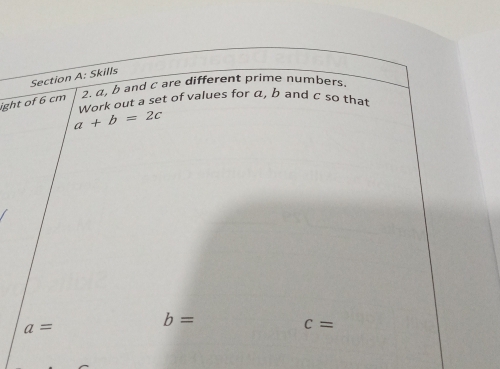 Skills 
2. α, b and C are different prime numbers. 
ight of 6 cm
Work out a set of values for α, b and c so that
a+b=2c
a=
b=
c=