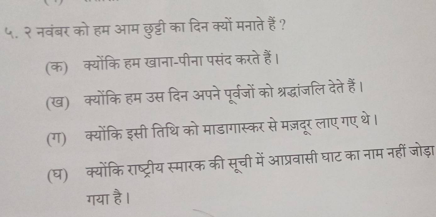 ५. २ नवंबर को हम आम छुट्टी का दिन क्यों मनाते हैं ?
(क) क्योंकि हम खाना-पीना पसंद करते हैं।
(ख) क्योंकि हम उस दिन अपने पूर्वजों को श्रद्धांजलि देते हैं।
(ग) क्योंकि इसी तिथि को माडागास्कर से मज़दूर लाए गए थे।
(घ) क्योंकि राष्ट्रीय स्मारक की सूची में आप्रवासी घाट का नाम नहीं जोड़ा
गया है।