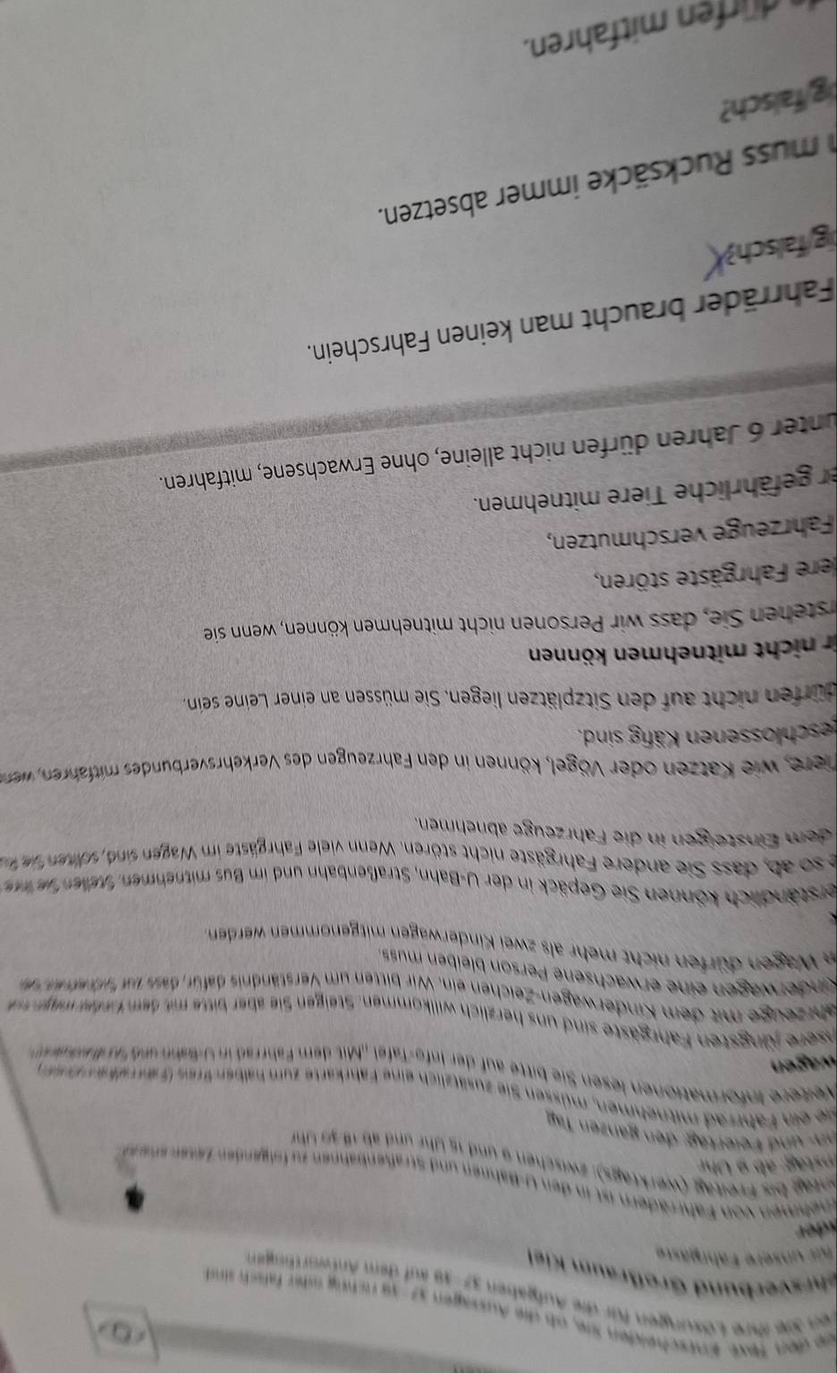 Stscheiden Sie, ob die Aussagen 37-39 rchng ner falsch sn
zungen für die Aufgaben 37'' 38 auf dem Antworthngen
bund Großraum Kiel
asere Fahrgäste
a von Fahrräder  ist i  den  U-Bahnen un  Straßenbahnen zu olgenden Z esen en e n
hag bis Freitag (werktags): zwischen 9 und 15 Uhr und ab1 3 0  Uhr
nd Feiertäg: den ganzen Taäg
*  Fhrad m itnehmen, m üssen Sie zusätzlich eine F ahrkarte zum halben Bres (F a r alk e n d
e Informationen lesen Sie bitte auf der Info-Tafel .Mit dem Fahrrad in U-Bahn und a d a dr  
nre ngsten  Fahrgäste si      erzlich willkommen Steigen Si be bit  t dem ende mer e
ahrzeuge mit dem Kinderwagen-Zeichen ein. Wir bitten um Verständnis dafür, dass nar f utr e tr e  
Kinderwagen eine erwachsene Person bleiben mus
in Wagen dürfen nicht mehr als zwei Kinderwagen mitgenommen werden
kerständlich können Sie Gepäck in der U-Bahn, Straßenbahn und im Bus mitnehmen telen fue n
e  so ab  dass Sie  andere Fahrgäste nicht stören. Wenn viele Fahrgäste im Wagen sind sdhten  fie f
dem Einsteigen in die Fahrzeuge abnehmen.
Diere, wie Katzen oder Vögel, können in den Fahrzeugen des Verkehrsverbundes mitfahren  wen
eschlossenen Käfig sind.
dürfen nicht auf den Sitzplätzen liegen. Sie müssen an einer Leine sein,
ir nicht mitnehmen können
stehen Sie, dass wir Personen nicht mitnehmen können, wenn sie
dere Fahrgäste stören,
Fahrzeuge verschmützen,
er gefährliche Tiere mitnehmen.
unter 6 Jahren dürfen nicht alleine, ohne Erwachsene, mitfahren.
Fahrräder braucht man keinen Fahrschein.
g falsc
m uss Rucksäcke immer absetzen.
g/faisch?
dürfen mitfahren.