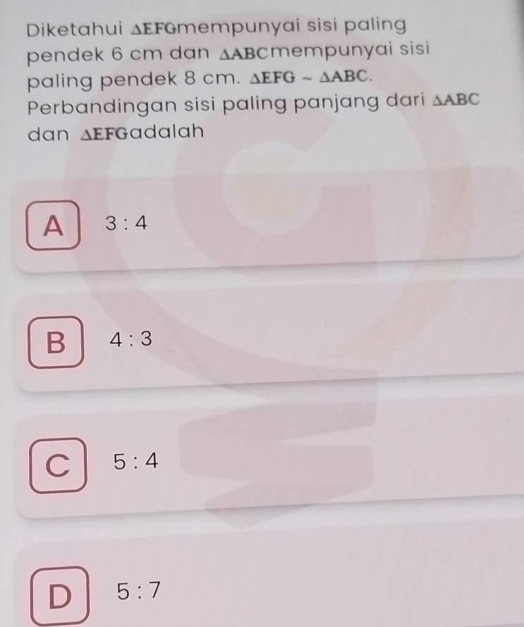 Diketahui △ EFG mempunyai sisi palin 
pendek 6 cm dan △ ABC mempunyai sisi
paling pendek 8 cm. △ EFGsim △ ABC. 
Perbandingan sisi paling panjang dari △ ABC
dan △ EFG adalah
A 3:4
B 4:3
C 5:4
D 5:7