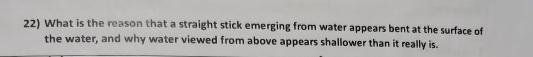 What is the reason that a straight stick emerging from water appears bent at the surface of 
the water, and why water viewed from above appears shallower than it really is.