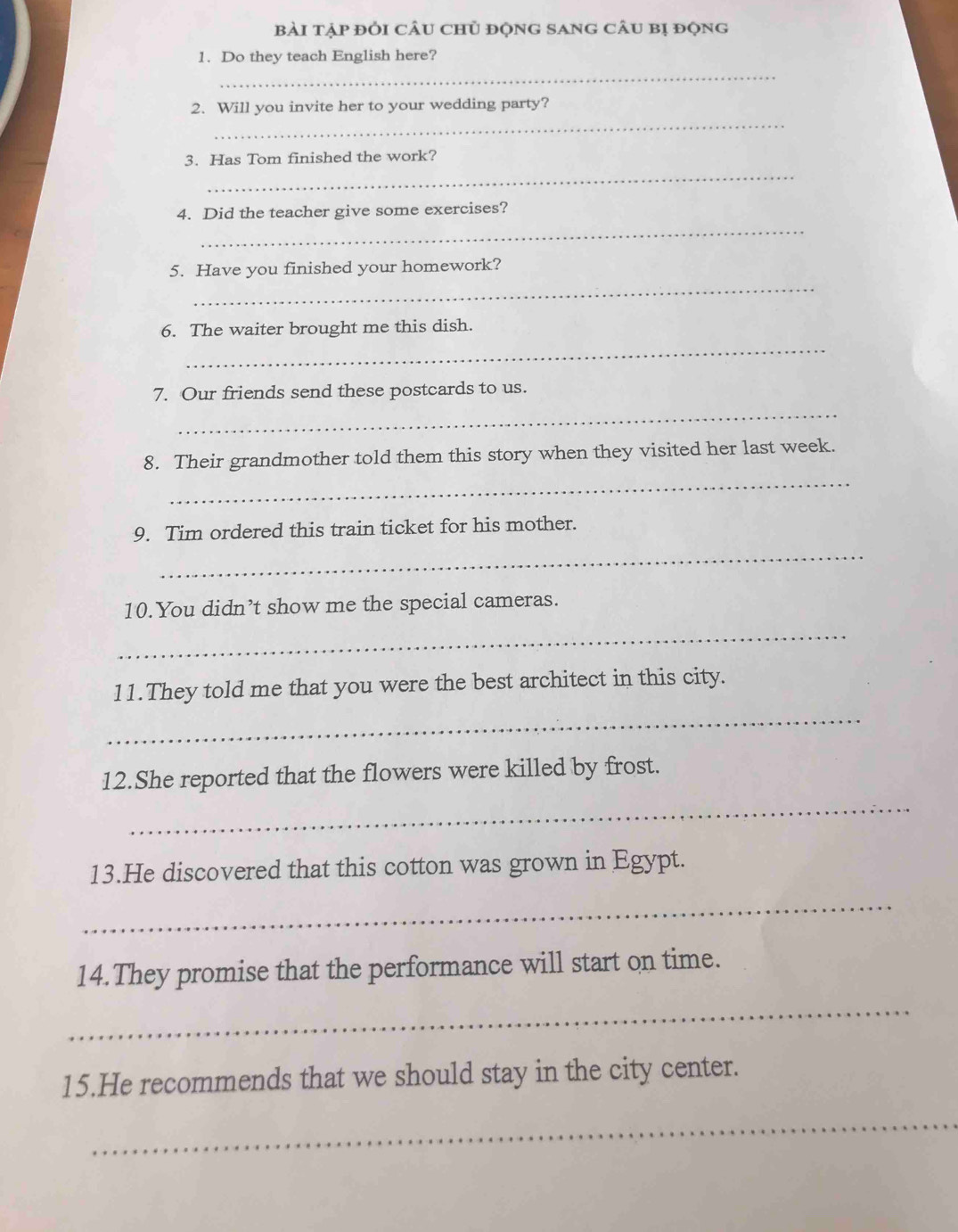 bài tập đỏi cÂu chủ độnG sAng câu bị động 
1. Do they teach English here? 
_ 
_ 
2. Will you invite her to your wedding party? 
_ 
3. Has Tom finished the work? 
_ 
4. Did the teacher give some exercises? 
_ 
5. Have you finished your homework? 
_ 
6. The waiter brought me this dish. 
_ 
7. Our friends send these postcards to us. 
_ 
8. Their grandmother told them this story when they visited her last week. 
_ 
9. Tim ordered this train ticket for his mother. 
10.You didn’t show me the special cameras. 
_ 
11.They told me that you were the best architect in this city. 
_ 
12.She reported that the flowers were killed by frost. 
_ 
13.He discovered that this cotton was grown in Egypt. 
_ 
14.They promise that the performance will start on time. 
_ 
15.He recommends that we should stay in the city center. 
_