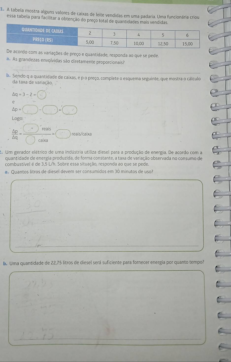 A tabela mostra alguns valores de caixas de leite vendidas em uma padaria. Uma funcionária criou 
essa tabela para facilitar a obtenção do preço total de quantidades mais vendidas. 
acordo com as variações de preço e quantidade, responda ao que se pede. 
a. As grandezas envolvidas são diretamente proporcionais? 
_ 
b. Sendo q a quantidade de caixas, e p o preço, complete o esquema seguinte, que mostra o cálculo 
da taxa de variação.
△ q=3-2=(
e
△ p=□ -□ =□
Logo:
 △ p/△ q = □ reais/□ cair =□ reais/caixa 
Um gerador elétrico de uma indústria utiliza diesel para a produção de energia. De acordo com a 
quantidade de energia produzida, de forma constante, a taxa de variação observada no consumo de 
combustível é de 3,5 L/h. Sobre essa situação, responda ao que se pede. 
a. Quantos litros de diesel devem ser consumidos em 30 minutos de uso? 
_ 
b. Uma quantidade de 22,75 litros de diesel será suficiente para fornecer energia por quanto tempo? 
_