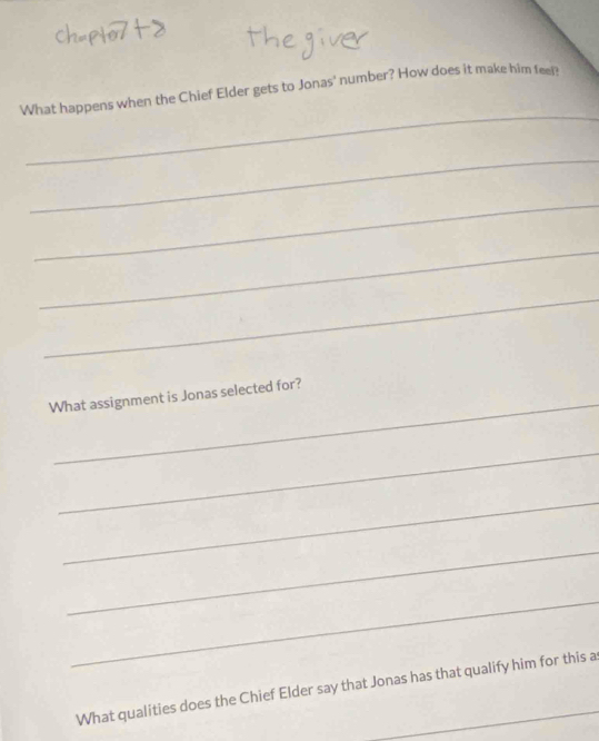 What happens when the Chief Elder gets to Jonas' number? How does it make him fee 
_ 
_ 
_ 
_ 
_ 
What assignment is Jonas selected for? 
_ 
_ 
_ 
_ 
What qualities does the Chief Elder say that Jonas has that qualify him for this a