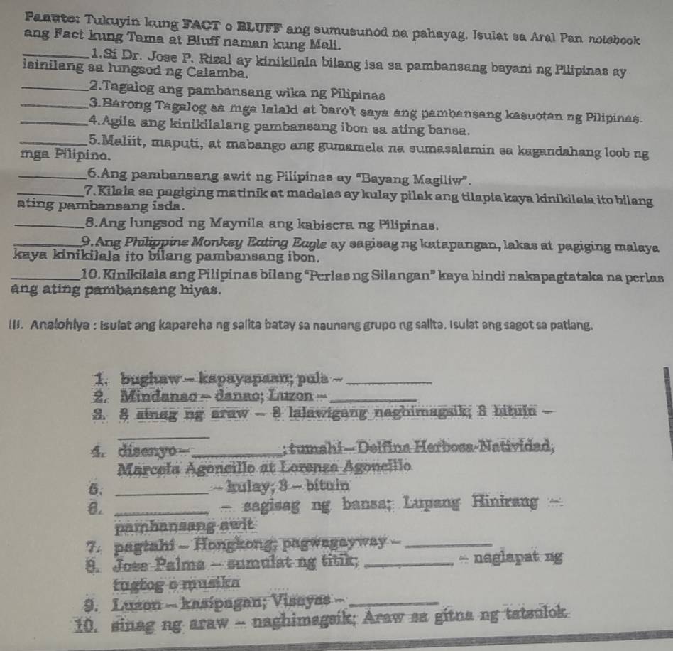 Paauto: Tukuyin kung FACT o BLUFF ang sumusunod na pahayag. Isulat sa Aral Pan notebook
ang Fact kung Tama at Bluff naman kung Mali.
_1.Si Dr. Jose P. Rizal ay kinikilala bilang isa sa pambansang bayani ng Pilipinas ay
isinilang aa lungsod ng Calamba.
_2.Tagalog ang pambansang wika ng Pilipinas
_3. Barong Tagalog sa mga lalald at baro't saya ang pambansang kasuotan ng Pilipinas.
_4.Agila ang kinikilalang pambansang ibon sa ating bansa.
_5.Maliit, maputi, at mabango ang gumamela na sumasalamin sa kagandahang loob ng
mga Pilipino.
_6.Ang pambansang awit ng Pilipinas ay “Bayang Magiliw”.
_7. Kilala sa pagiging matinik at madalas ay kulay pilak ang tilapia kaya kinikilala ito bilang
ating pambansang isda.
_8.Ang lungsod ng Maynila ang kabiscra ng Pilipinas.
_9. Ang Philippine Monkey Ecting Eugle ay sagisag ng katapangan, lakas at pagiging malaya
kaya kinikilala ito bilang pambansang ibon.
_10. Kinikilala ang Pilipinas bilang “Perlas ng Silangan” kaya hindi nakapagtataka na perlas
ang ating pambansang hiyas.
(I. Analohlya : Isulat ang kapareha ng salita batay sa naunang grupo ng salita. I sulat ang sagot sa patlang.
1. bughaw -- kapayapaan; pula --_
2. Mindanso - danao; Luzon -_
3. 8 sinag ng araw - 8 lalawigang naghimagsik; S bituin
_
4. disenyo_ ; tumahi — Delfina Herbosa-Natividad,
Marcela Agoncillo at Lorenza Agoneillo
5. _ ~ kulay; 8 - bítuin
8. _ sagisag ng bansa; Lupang Hinirang  -
pambansang awit
7. pagtahi - Hongkong; pagwagayway --_
9. Jose Palma - sumulat ng titik; _- naglapat ng
tugtog o musika
9. Luzon - kasipagan; Visayas -_
10. sinag ng araw -- naghimagsik; Araw sa gitna ng tatsulok