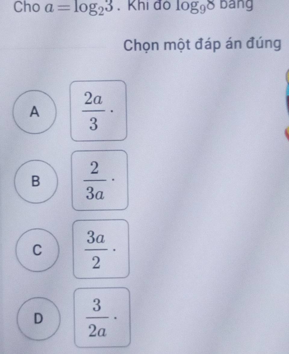 Cho a=log _23. Khi đo log _98 bang
Chọn một đáp án đúng
A
 2a/3 ·
B
 2/3a ·
C
 3a/2 ·
D
 3/2a ·