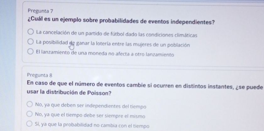 Pregunta 7
¿Cuál es un ejemplo sobre probabilidades de eventos independientes?
La cancelación de un partido de fútbol dado las condiciones climáticas
La posibilidad de ganar la lotería entre las mujeres de un población
El lanzamiento de una moneda no afecta a otro lanzamiento
Pregunta 8
En caso de que el número de eventos cambie si ocurren en distintos instantes, ¿se puede
usar la distribución de Poisson?
No, ya que deben ser independientes del tiempo
No, ya que el tiempo debe ser siempre el mismo
Sí, ya que la probabilidad no cambia con el tiempo