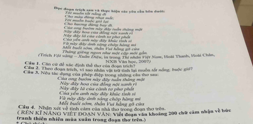 Đọc đoạn trích sau yà thực hiện các yêu cầu bên đưới: 
Tôi muồn tắt nắng đi 
Cho màu đừng nhạt mất: 
Tôi muốn buộc giỏ lại 
Cho hương đừng bay đi. 
Của ong bướm này đây tuần tháng mật 
Này đây hoa của đồng nội xanh rì 
Này đây lá của cành tơ phơ phất 
Của yến anh này đây khúc tình sĩ 
Và này đây ánh sáng chớp hàng mi 
Mỗi buổi sớm, thần Vui hằng gõ cửa 
Tháng giêng ngon như một cặp môi gần. 
(Trích Vội vàng - Xuân Diệu, in trong Thi nhân Việt Nam, Hoài Thanh, Hoài Chân, 
NXB Văn học, 2007) 
Câu 1. Căn cứ để xác định thể thơ của đoạn trích? 
Cầu 2. Theo đoạn trích, vì sao nhân vật trữ tình lại muốn tắt nắng, buộc gió? 
Câu 3. Nêu tác dụng của phép điệp trong những câu thơ sau: 
Của ong bướm này đây tuần tháng mật 
Này đây hoa của đồng nội xanh rì 
Này đây lá của cành tơ phơ phất 
Của yến anh này đây khúc tình si 
Và này đây ánh sáng chớp hàng mi 
Mỗi buổi sớm, thần Vui hằng gõ cửa 
Câu 4. Nhận xét về tình cảm của nhà thơ trong đoạn thơ trên. 
( RÈN KÌ NĂNG VIÊT ĐOẠN VĂN: Viết đoạn văn khoảng 200 chữ cảm nhận về bức 
tranh thiên nhiên mùa xuân trong đoạn thơ trên.) 
* Ch