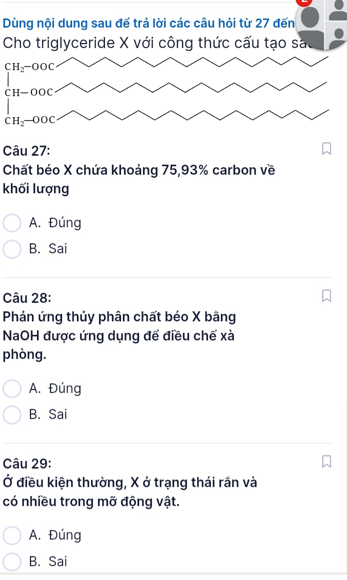 Dùng nội dung sau để trả lời các câu hỏi từ 27 đến
Cho triglyceride X với công thức cấu tạo sa
CH_2-OOC
Câu 27:
Chất béo X chứa khoảng 75,93% carbon về
khối lượng
A. Đúng
B. Sai
Câu 28:
Phản ứng thủy phân chất béo X bằng
NaOH được ứng dụng để điều chế xà
phòng.
A. Đúng
B. Sai
Câu 29:
Ở điều kiện thường, X ở trạng thái rắn và
có nhiều trong mỡ động vật.
A. Đúng
B. Sai