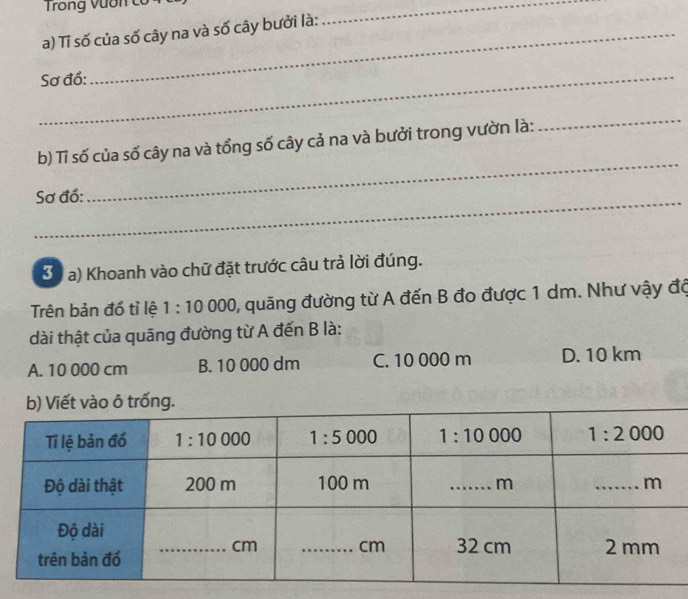 Trong vươn c c
a) Tỉ số của số cây na và số cây bưởi là:
_
_Sơ đồ:
_
b) Tỉ số của số cây na và tổng số cây cả na và bưởi trong vườn là:
_
Sơ đồ:
30 a) Khoanh vào chữ đặt trước câu trả lời đúng.
Trên bản đồ tỉ lệ 1:10 000, quãng đường từ A đến B đo được 1 dm. Như vậy độ
dài thật của quāng đường từ A đến B là:
A. 10 000 cm B. 10 000 dm C. 10 000 m D. 10 km
b) Viết vào ô trống.