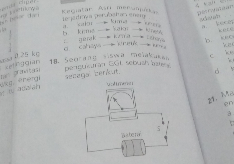 kali el
rgi kinetiknya
Kegiatan Asri menunjukkan pernyataan
terjadinya perubahan energı . 
adalah
ih besar dari
a. kalor
kimia — kinetik a. kecep
la kalor — kinetik
kece
 1/2 
b. kimia
 1/4  c. gerak kimia -- cahaya b. kec
d. cahaya kinetik — kimıa
ke
assa 0,25 kg
tan gravitasi ketinggian 18. Seorang siswa melakukan
c. ke
pengukuran GGL sebuah baterai
d. k
V/kg, energi sebagai berikut. k
t itu dala 
21. Ma
en
a.
Io