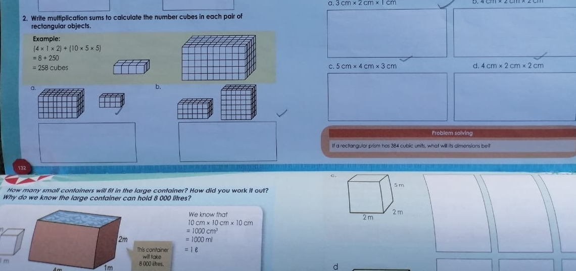 a 3cm* 2cm* 1cm
2. Write multiplication sums to calculate the number cubes in each pair of 
rectangular objects 
Example:
(4* 1* 2)+(10* 5* 5)
=8+250
=258cubes
c. 5cm* 4cm* 3cm d. 4cm* 2cm* 2cm
a. 
b. 
Problem solving 
If a rectangular prism has 384 cubic units, what will its aimensions be?
132
C. 
How many small containers will fit in the large container? How did you work it out? 
Why do we know the large container can hold 8 000 litres? 
We know that
10cm* 10cm* 10cm
=1000cm^3
=1000ml
This container =1e
will take 
I rn8 000 litres.
1m
d